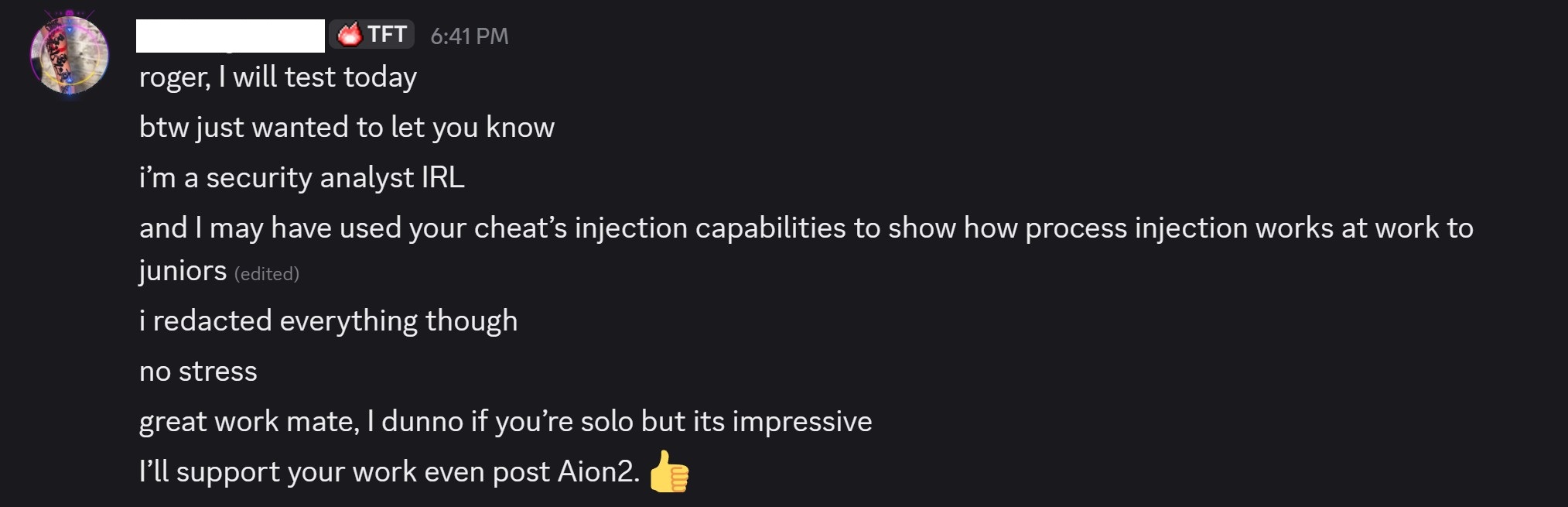 Screenshot 20260429 233824 Speeder Cheats Discord chat from roger I will test today btw just wanted to let you know im a security analyst IRL and I may have used your cheats injection capabilities to show how process injection works at work to juniors edited i redacted everything though no stress great work mate I dunno if youre solo but its impressive Ill support your work even post Aion2 👍